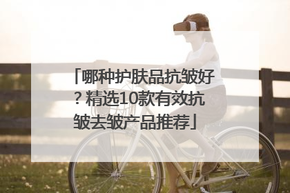 哪种护肤品抗皱好？精选10款有效抗皱去皱产品推荐