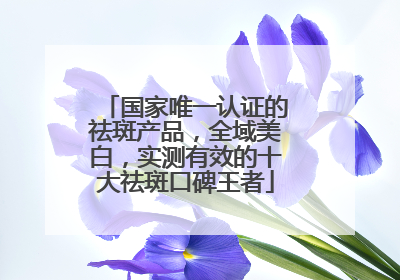 国家唯一认证的祛斑产品，全域美白，实测有效的十大祛斑口碑王者