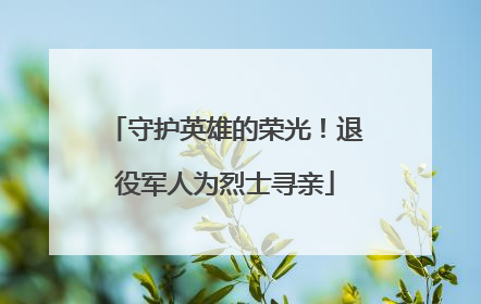 守护英雄的荣光！退役军人为烈士寻亲