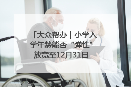 大众帮办｜小学入学年龄能否“弹性”放宽至12月31日？有地方已在探索