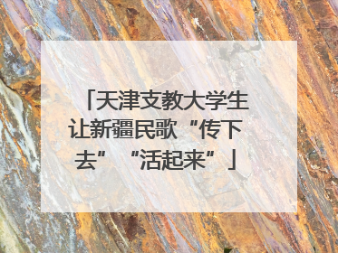 天津支教大学生让新疆民歌“传下去”“活起来”