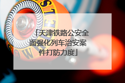 天津铁路公安全面强化列车治安案件打防力度