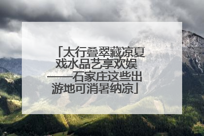 太行叠翠藏凉夏 戏水品艺享欢娱——石家庄这些出游地可消暑纳凉