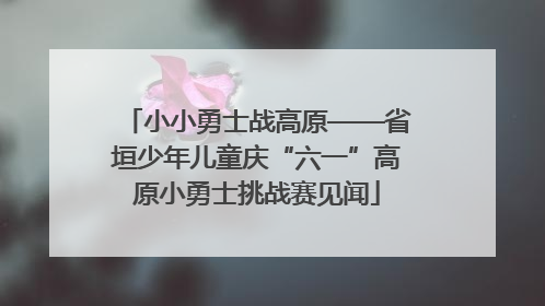小小勇士战高原——省垣少年儿童庆“六一”高原小勇士挑战赛见闻