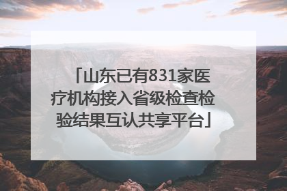 山东已有831家医疗机构接入省级检查检验结果互认共享平台
