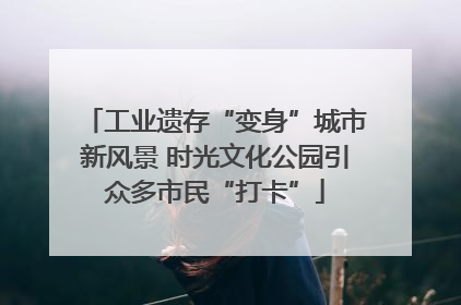 工业遗存“变身”城市新风景 时光文化公园引众多市民“打卡”