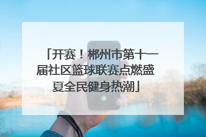 开赛！郴州市第十一届社区篮球联赛点燃盛夏全民健身热潮