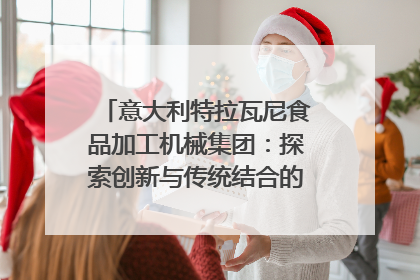 意大利特拉瓦尼食品加工机械集团：探索创新与传统结合的可能性｜西望四川