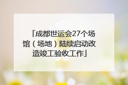 成都世运会27个场馆（场地）陆续启动改造竣工验收工作
