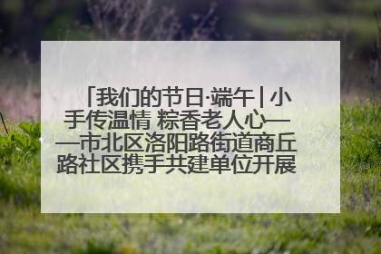我们的节日·端午│小手传温情 粽香老人心——市北区洛阳路街道商丘路社区携手共建单位开展端午主题活动