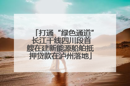打通“绿色通道” 长江干线四川段首艘在建新能源船舶抵押贷款在泸州落地