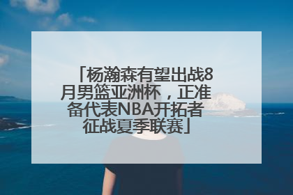 杨瀚森有望出战8月男篮亚洲杯，正准备代表NBA开拓者征战夏季联赛