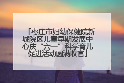 枣庄市妇幼保健院新城院区儿童早期发展中心庆“六一”科学育儿促进活动圆满收官