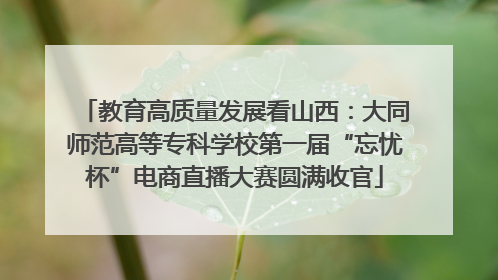 教育高质量发展看山西：大同师范高等专科学校第一届“忘忧杯”电商直播大赛圆满收官