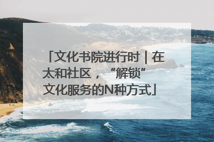 文化书院进行时｜在太和社区，“解锁” 文化服务的N种方式