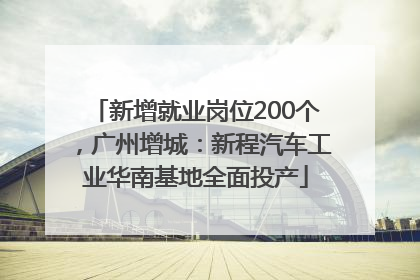 新增就业岗位200个，广州增城：新程汽车工业华南基地全面投产