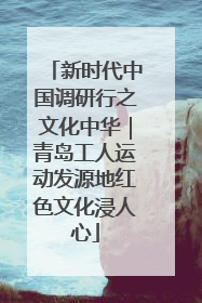 新时代中国调研行之文化中华｜青岛工人运动发源地红色文化浸人心