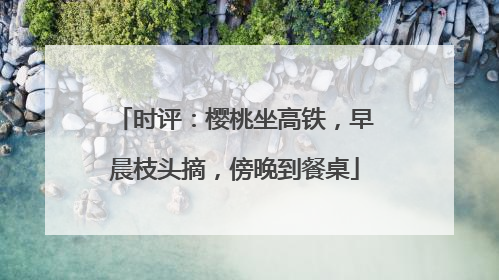 时评：樱桃坐高铁，早晨枝头摘，傍晚到餐桌