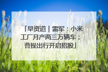 早资道｜雷军：小米工厂月产两三万辆车；曹操出行开启招股