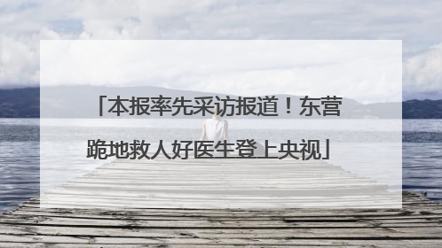 本报率先采访报道！东营跪地救人好医生登上央视