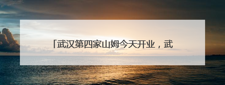 武汉第四家山姆今天开业，武汉人身边的超市越来越精致了