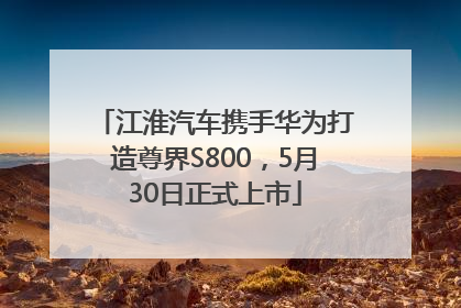 江淮汽车携手华为打造尊界S800，5月30日正式上市