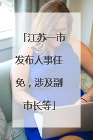 江苏一市发布人事任免，涉及副市长等
