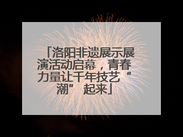 洛阳非遗展示展演活动启幕，青春力量让千年技艺“潮” 起来