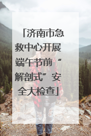 济南市急救中心开展端午节前“解剖式”安全大检查