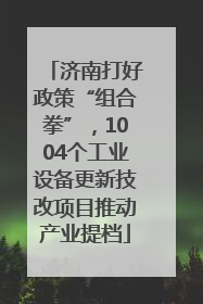 济南打好政策“组合拳”，1004个工业设备更新技改项目推动产业提档