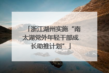 浙江湖州实施“南太湖党外年轻干部成长助推计划”