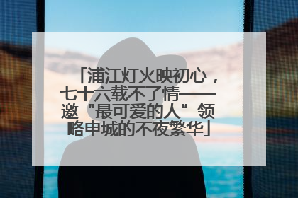 浦江灯火映初心，七十六载不了情——邀“最可爱的人”领略申城的不夜繁华