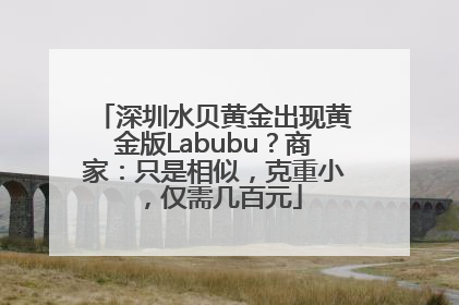 深圳水贝黄金出现黄金版Labubu？商家：只是相似，克重小，仅需几百元