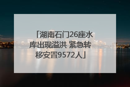 湖南石门26座水库出现溢洪 紧急转移安置9572人