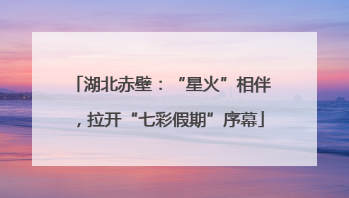 湖北赤壁：“星火”相伴，拉开“七彩假期”序幕