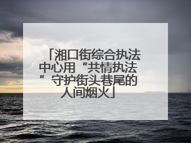 湘口街综合执法中心用“共情执法”守护街头巷尾的人间烟火
