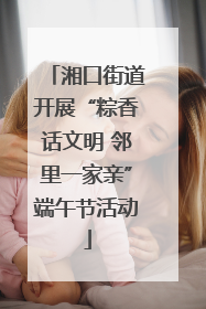 湘口街道开展“粽香话文明 邻里一家亲”端午节活动