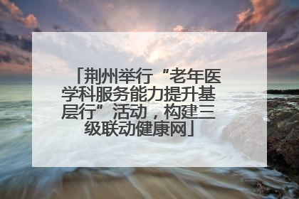 荆州举行“老年医学科服务能力提升基层行”活动，构建三级联动健康网