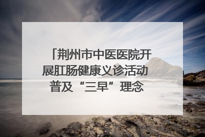 荆州市中医医院开展肛肠健康义诊活动 普及“三早”理念 传递健康生活