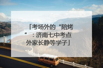 考场外的“陪烤”：济南七中考点外家长静等学子