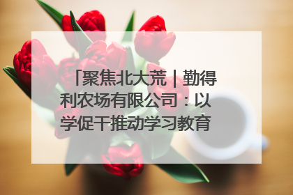 聚焦北大荒｜勤得利农场有限公司：以学促干推动学习教育“升温提速”