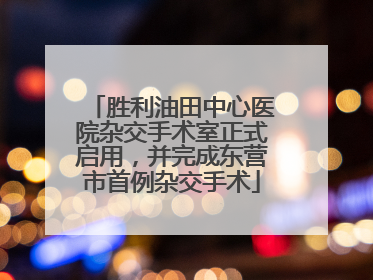 胜利油田中心医院杂交手术室正式启用，并完成东营市首例杂交手术