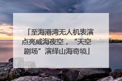 至海港湾无人机表演点亮威海夜空，“天空剧场”演绎山海奇境