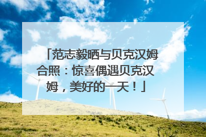 范志毅晒与贝克汉姆合照：惊喜偶遇贝克汉姆，美好的一天！