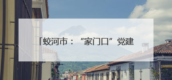 蛟河市：“家门口”党建持续提升基层治理效能