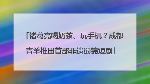 诸葛亮喝奶茶、玩手机？成都青羊推出首部非遗蜀锦短剧