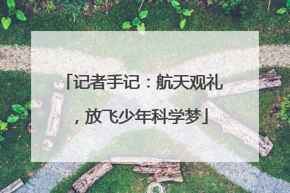 记者手记：航天观礼，放飞少年科学梦