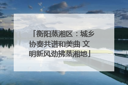 衡阳蒸湘区：城乡协奏共谱和美曲 文明新风劲拂蒸湘地