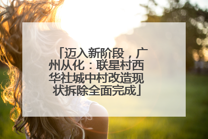 迈入新阶段，广州从化：联星村西华社城中村改造现状拆除全面完成