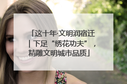 这十年·文明润宿迁｜下足“绣花功夫”，精雕文明城市品质